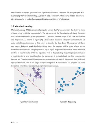 8 | P a g e
one character or even a space can have significant difference. However, the emergence of NLP
is changing the way of interacting. Apple Siri and Microsoft Cortana have made it possible to
give command in everyday languages and is changing the way of interacting.
2.3 Machine Learning.
Machine Learning (ML) is an area of computer science that "gives computers the ability to learn
without being explicitly programmed". The parameter of the formulas is calculated from the
data, rather than defined by the programmer. Two most common usage of ML is Classification
and Regression. As shown in figure1[8], Classification means to categorize different types of
data, while Regression means to find a way to describe the data. Basic ML program will have
two stages, fittingand predicting.In the fitting stage, the program will be given a large set (at
least thousands) of data. The program will try to adjust its parameter based on some statistical
models, in order to make it “fit” the input data best. In the predicting stage, the program will give
a prediction for a new input based on the parameters it just calculated out. For example, the
famous Iris flower dataset [9] contains the measurement of several features of three different
species of flowers, such as the length of sepals and petals. A well-defined ML program can learn
the pattern behind this feature and give prediction accordingly.
Figure2a: Classification Figure2b: Regressing
 