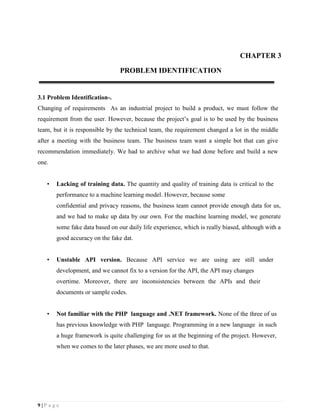 9 | P a g e
CHAPTER 3
PROBLEM IDENTIFICATION
3.1 Problem Identification-.
Changing of requirements As an industrial project to build a product, we must follow the
requirement from the user. However, because the project’s goal is to be used by the business
team, but it is responsible by the technical team, the requirement changed a lot in the middle
after a meeting with the business team. The business team want a simple bot that can give
recommendation immediately. We had to archive what we had done before and build a new
one.
• Lacking of training data. The quantity and quality of training data is critical to the
performance to a machine learning model. However, because some
confidential and privacy reasons, the business team cannot provide enough data for us,
and we had to make up data by our own. For the machine learning model, we generate
some fake data based on our daily life experience, which is really biased, although with a
good accuracy on the fake dat.
• Unstable API version. Because API service we are using are still under
development, and we cannot fix to a version for the API, the API may changes
overtime. Moreover, there are inconsistencies between the APIs and their
documents or sample codes.
• Not familiar with the PHP language and .NET framework. None of the three of us
has previous knowledge with PHP language. Programming in a new language in such
a huge framework is quite challenging for us at the beginning of the project. However,
when we comes to the later phases, we are more used to that.
 