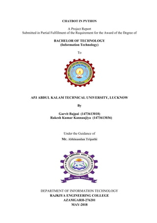 CHATBOT IN PYTHON
A Project Report
Submitted in Partial Fulfillment of the Requirement for the Award of the Degree of
BACHELOR OF TECHNOLOGY
(Information Technology)
To
APJ ABDUL KALAM TECHNICAL UNIVERSITY, LUCKNOW
By
Garvit Bajpai (1473613018)
Rakesh Kumar Kannaujiya (1473613036)
Under the Guidance of
Mr. Abhinandan Tripathi
DEPARTMENT OF INFORMATION TECHNOLOGY
RAJKIYA ENGINEERING COLLEGE
AZAMGARH-276201
MAY-2018
 