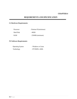 10 | P a g e
CHAPTER 4
REQUIREMENTS AND SPECIFICATION
3.1 Hardware Requirements:
Processor : Pentium IV(minimum)
Hard Disk : 40GB
RAM : 256MB (minimum)
3.2 Software Requirements:
Operating System : Windows or Linux
Technology : PYTHON, AIML
 