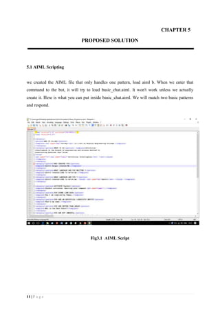 11 | P a g e
CHAPTER 5
PROPOSED SOLUTION
5.1 AIML Scripting
we created the AIML file that only handles one pattern, load aiml b. When we enter that
command to the bot, it will try to load basic_chat.aiml. It won't work unless we actually
create it. Here is what you can put inside basic_chat.aiml. We will match two basic patterns
and respond.
Fig3.1 AIML Script
 