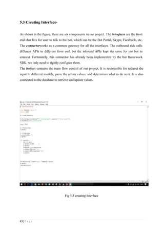 13 | P a g e
5.3 Creating Interface-
As shown in the figure, there are six components in our project. The interfaces are the front
end chat box for user to talk to the bot, which can be the Bot Portal, Skype, Facebook, etc.
The connectorworks as a common gateway for all the interfaces. The outbound side calls
different APIs to different front end, but the inbound APIs kept the same for our bot to
connect. Fortunately, this connector has already been implemented by the bot framework
SDK, we only need to rightly configure them.
The botpart contains the main flow control of our project. It is responsible for redirect the
input to different models, parse the return values, and determines what to do next. It is also
connected to the database to retrieve and update values.
Fig 5.3 creating Interface
 