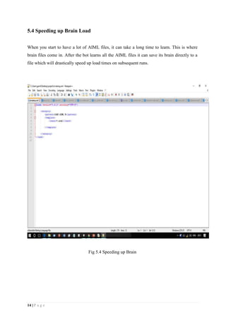 14 | P a g e
5.4 Speeding up Brain Load
When you start to have a lot of AIML files, it can take a long time to learn. This is where
brain files come in. After the bot learns all the AIML files it can save its brain directly to a
file which will drastically speed up load times on subsequent runs.
Fig 5.4 Speeding up Brain
 