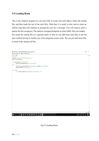 15 | P a g e
5.5 Loading Brain
This is the simplest program we can start with. It creates the aiml object, learns the startup
file, and then loads the rest of the aiml files. After that, it is ready to chat, and we enter an
infinite loop that will continue to prompt the user for a message. You will need to enter a
pattern the bot recognizes. The patterns recognized depend on what AIML files you loaded.
We create the startup file as a separate entity so that we can add more aiml files to the bot
later without having to modify any of the programs source code. We can just add more files
to learn in the startup xml file.
Fig 5.5 loading Brain
 