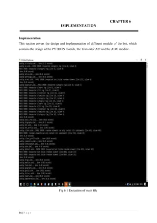 16 | P a g e
CHAPTER 6
IMPLEMENTATION
Implementation
This section covers the design and implementation of different module of the bot, which
contains the design of the PYTHON module, the Translator API and the AIMLmodule..
Fig 6.1 Execution of main file
 