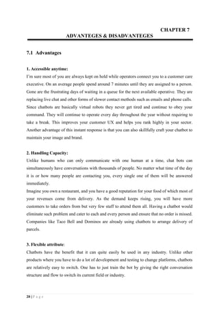 20 | P a g e
CHAPTER 7
ADVANTEGES & DISADVANTEGES
7.1 Advantages
1. Accessible anytime:
I’m sure most of you are always kept on hold while operators connect you to a customer care
executive. On an average people spend around 7 minutes until they are assigned to a person.
Gone are the frustrating days of waiting in a queue for the next available operative. They are
replacing live chat and other forms of slower contact methods such as emails and phone calls.
Since chatbots are basically virtual robots they never get tired and continue to obey your
command. They will continue to operate every day throughout the year without requiring to
take a break. This improves your customer UX and helps you rank highly in your sector.
Another advantage of this instant response is that you can also skillfully craft your chatbot to
maintain your image and brand.
2. Handling Capacity:
Unlike humans who can only communicate with one human at a time, chat bots can
simultaneously have conversations with thousands of people. No matter what time of the day
it is or how many people are contacting you, every single one of them will be answered
immediately.
Imagine you own a restaurant, and you have a good reputation for your food of which most of
your revenues come from delivery. As the demand keeps rising, you will have more
customers to take orders from but very few staff to attend them all. Having a chatbot would
eliminate such problem and cater to each and every person and ensure that no order is missed.
Companies like Taco Bell and Dominos are already using chatbots to arrange delivery of
parcels.
3. Flexible attribute:
Chatbots have the benefit that it can quite easily be used in any industry. Unlike other
products where you have to do a lot of development and testing to change platforms, chatbots
are relatively easy to switch. One has to just train the bot by giving the right conversation
structure and flow to switch its current field or industry.
 