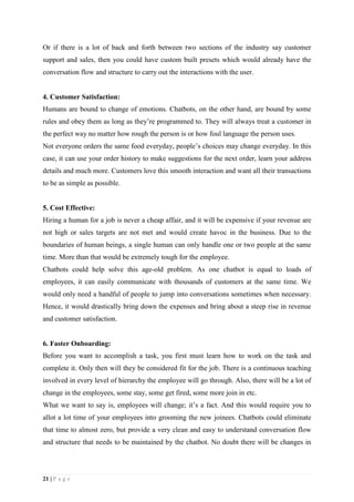 21 | P a g e
Or if there is a lot of back and forth between two sections of the industry say customer
support and sales, then you could have custom built presets which would already have the
conversation flow and structure to carry out the interactions with the user.
4. Customer Satisfaction:
Humans are bound to change of emotions. Chatbots, on the other hand, are bound by some
rules and obey them as long as they’re programmed to. They will always treat a customer in
the perfect way no matter how rough the person is or how foul language the person uses.
Not everyone orders the same food everyday, people’s choices may change everyday. In this
case, it can use your order history to make suggestions for the next order, learn your address
details and much more. Customers love this smooth interaction and want all their transactions
to be as simple as possible.
5. Cost Effective:
Hiring a human for a job is never a cheap affair, and it will be expensive if your revenue are
not high or sales targets are not met and would create havoc in the business. Due to the
boundaries of human beings, a single human can only handle one or two people at the same
time. More than that would be extremely tough for the employee.
Chatbots could help solve this age-old problem. As one chatbot is equal to loads of
employees, it can easily communicate with thousands of customers at the same time. We
would only need a handful of people to jump into conversations sometimes when necessary.
Hence, it would drastically bring down the expenses and bring about a steep rise in revenue
and customer satisfaction.
6. Faster Onboarding:
Before you want to accomplish a task, you first must learn how to work on the task and
complete it. Only then will they be considered fit for the job. There is a continuous teaching
involved in every level of hierarchy the employee will go through. Also, there will be a lot of
change in the employees, some stay, some get fired, some more join in etc.
What we want to say is, employees will change; it’s a fact. And this would require you to
allot a lot time of your employees into grooming the new joinees. Chatbots could eliminate
that time to almost zero, but provide a very clean and easy to understand conversation flow
and structure that needs to be maintained by the chatbot. No doubt there will be changes in
 