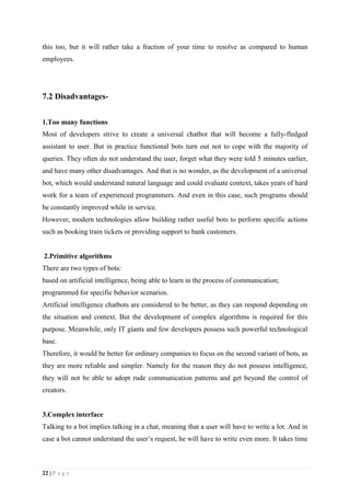22 | P a g e
this too, but it will rather take a fraction of your time to resolve as compared to human
employees.
7.2 Disadvantages-
1.Too many functions
Most of developers strive to create a universal chatbot that will become a fully-fledged
assistant to user. But in practice functional bots turn out not to cope with the majority of
queries. They often do not understand the user, forget what they were told 5 minutes earlier,
and have many other disadvantages. And that is no wonder, as the development of a universal
bot, which would understand natural language and could evaluate context, takes years of hard
work for a team of experienced programmers. And even in this case, such programs should
be constantly improved while in service.
However, modern technologies allow building rather useful bots to perform specific actions
such as booking train tickets or providing support to bank customers.
2.Primitive algorithms
There are two types of bots:
based on artificial intelligence, being able to learn in the process of communication;
programmed for specific behavior scenarios.
Artificial intelligence chatbots are considered to be better, as they can respond depending on
the situation and context. But the development of complex algorithms is required for this
purpose. Meanwhile, only IT giants and few developers possess such powerful technological
base.
Therefore, it would be better for ordinary companies to focus on the second variant of bots, as
they are more reliable and simpler. Namely for the reason they do not possess intelligence,
they will not be able to adopt rude communication patterns and get beyond the control of
creators.
3.Complex interface
Talking to a bot implies talking in a chat, meaning that a user will have to write a lot. And in
case a bot cannot understand the user’s request, he will have to write even more. It takes time
 