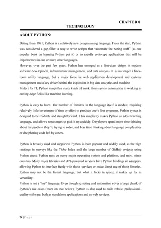 24 | P a g e
CHAPTER 8
TECHNOLOGY
ABOUT PYTHON:
Dating from 1991, Python is a relatively new programming language. From the start, Python
was considered a gap-filler, a way to write scripts that “automate the boring stuff” (as one
popular book on learning Python put it) or to rapidly prototype applications that will be
implemented in one or more other languages.
However, over the past few years, Python has emerged as a first-class citizen in modern
software development, infrastructure management, and data analysis. It is no longer a back-
room utility language, but a major force in web application development and systems
management and a key driver behind the explosion in big data analytics and machine
Perfect for IT, Python simplifies many kinds of work, from system automation to working in
cutting-edge fields like machine learning.
Python is easy to learn. The number of features in the language itself is modest, requiring
relatively little investment of time or effort to produce one’s first programs. Python syntax is
designed to be readable and straightforward. This simplicity makes Python an ideal teaching
language, and allows newcomers to pick it up quickly. Developers spend more time thinking
about the problem they’re trying to solve, and less time thinking about language complexities
or deciphering code left by others.
Python is broadly used and supported. Python is both popular and widely used, as the high
rankings in surveys like the Tiobe Index and the large number of GitHub projects using
Python attest. Python runs on every major operating system and platform, and most minor
ones too. Many major libraries and API-powered services have Python bindings or wrappers,
allowing Python to interface freely with those services or make direct use of those libraries.
Python may not be the fastest language, but what it lacks in speed, it makes up for in
versatility.
Python is not a “toy” language. Even though scripting and automation cover a large chunk of
Python’s use cases (more on that below), Python is also used to build robust, professional-
quality software, both as standalone applications and as web services.
 