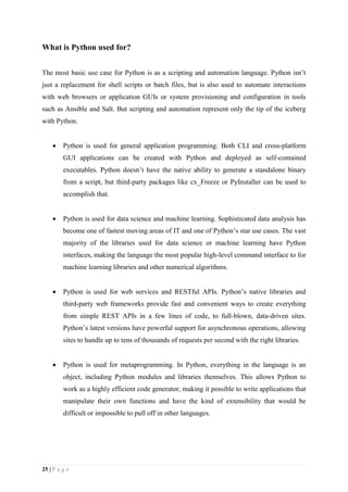 25 | P a g e
What is Python used for?
The most basic use case for Python is as a scripting and automation language. Python isn’t
just a replacement for shell scripts or batch files, but is also used to automate interactions
with web browsers or application GUIs or system provisioning and configuration in tools
such as Ansible and Salt. But scripting and automation represent only the tip of the iceberg
with Python.
 Python is used for general application programming. Both CLI and cross-platform
GUI applications can be created with Python and deployed as self-contained
executables. Python doesn’t have the native ability to generate a standalone binary
from a script, but third-party packages like cx_Freeze or PyInstaller can be used to
accomplish that.
 Python is used for data science and machine learning. Sophisticated data analysis has
become one of fastest moving areas of IT and one of Python’s star use cases. The vast
majority of the libraries used for data science or machine learning have Python
interfaces, making the language the most popular high-level command interface to for
machine learning libraries and other numerical algorithms.
 Python is used for web services and RESTful APIs. Python’s native libraries and
third-party web frameworks provide fast and convenient ways to create everything
from simple REST APIs in a few lines of code, to full-blown, data-driven sites.
Python’s latest versions have powerful support for asynchronous operations, allowing
sites to handle up to tens of thousands of requests per second with the right libraries.
 Python is used for metaprogramming. In Python, everything in the language is an
object, including Python modules and libraries themselves. This allows Python to
work as a highly efficient code generator, making it possible to write applications that
manipulate their own functions and have the kind of extensibility that would be
difficult or impossible to pull off in other languages.
 