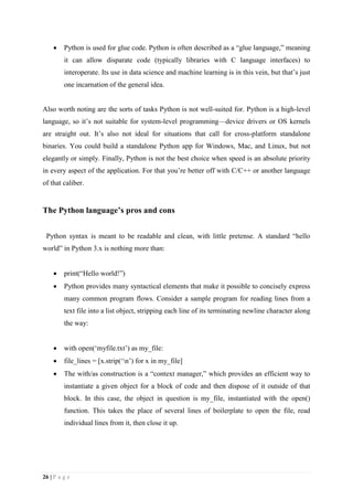 26 | P a g e
 Python is used for glue code. Python is often described as a “glue language,” meaning
it can allow disparate code (typically libraries with C language interfaces) to
interoperate. Its use in data science and machine learning is in this vein, but that’s just
one incarnation of the general idea.
Also worth noting are the sorts of tasks Python is not well-suited for. Python is a high-level
language, so it’s not suitable for system-level programming—device drivers or OS kernels
are straight out. It’s also not ideal for situations that call for cross-platform standalone
binaries. You could build a standalone Python app for Windows, Mac, and Linux, but not
elegantly or simply. Finally, Python is not the best choice when speed is an absolute priority
in every aspect of the application. For that you’re better off with C/C++ or another language
of that caliber.
The Python language’s pros and cons
Python syntax is meant to be readable and clean, with little pretense. A standard “hello
world” in Python 3.x is nothing more than:
 print(“Hello world!”)
 Python provides many syntactical elements that make it possible to concisely express
many common program flows. Consider a sample program for reading lines from a
text file into a list object, stripping each line of its terminating newline character along
the way:
 with open(‘myfile.txt’) as my_file:
 file_lines = [x.strip(‘n’) for x in my_file]
 The with/as construction is a “context manager,” which provides an efficient way to
instantiate a given object for a block of code and then dispose of it outside of that
block. In this case, the object in question is my_file, instantiated with the open()
function. This takes the place of several lines of boilerplate to open the file, read
individual lines from it, then close it up.
 