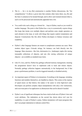 27 | P a g e
 The [x … for x in my_file] construction is another Python idiosyncrasy, the “list
comprehension.” It allows a given item that contains other items (here, my_file and
the lines it contains) to be iterated through, and to allow each iterated element (that is,
each x) to be processed and automatically appended into a list.
 You could write such a thing as a formal for… loop in Python, much as you would in
another language. The point is that Python has a way to economically express things
like loops that iterate over multiple objects and perform some simple operation on
each element in the loop, or work with things that require explicit instantiation and
disposal. Constructions like this allow Python developers to balance terseness and
readability.
 Python’s other language features are meant to complement common use cases. Most
modern object types—Unicode strings, for instance—are built directly into the
language. Data structures—like lists, dictionaries (i.e., hashmaps), tuples (for storing
immutable collections of objects), and sets (for storing collections of unique
objects)—are available as standard-issue items.
 Like C#, Java, and Go, Python has garbage-collected memory management, meaning
the programmer doesn’t have to implement code to track and release objects.
Normally garbage collection happens automatically in the background, but if that
poses a performance problem, it can be triggered manually or disabled entirely.
 An important aspect of Python is its dynamism. Everything in the language, including
functions and modules themselves, are handled as objects. This comes at the expense
of speed (more on that below), but makes it far easier to write high-level code.
Developers can perform complex object manipulations with only a few instructions,
and even treat parts of an application as abstractions that can be altered if needed.
 Python’s use of significant whitespace has been cited as both one of Python’s best and
worst attributes. The indentation on the second line shown above isn’t just for
readability; it is part of Python’s syntax. Python interpreters will reject programs that
don’t use proper indentation to indicate control flow.
 