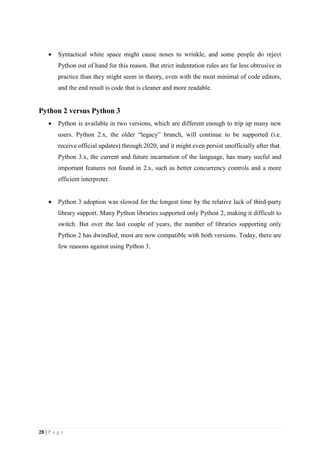 28 | P a g e
 Syntactical white space might cause noses to wrinkle, and some people do reject
Python out of hand for this reason. But strict indentation rules are far less obtrusive in
practice than they might seem in theory, even with the most minimal of code editors,
and the end result is code that is cleaner and more readable.
Python 2 versus Python 3
 Python is available in two versions, which are different enough to trip up many new
users. Python 2.x, the older “legacy” branch, will continue to be supported (i.e.
receive official updates) through 2020, and it might even persist unofficially after that.
Python 3.x, the current and future incarnation of the language, has many useful and
important features not found in 2.x, such as better concurrency controls and a more
efficient interpreter.
 Python 3 adoption was slowed for the longest time by the relative lack of third-party
library support. Many Python libraries supported only Python 2, making it difficult to
switch. But over the last couple of years, the number of libraries supporting only
Python 2 has dwindled; most are now compatible with both versions. Today, there are
few reasons against using Python 3.
 