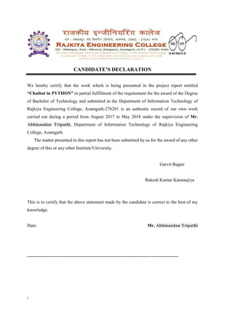 i
CANDIDATE’S DECLARATION
We hereby certify that the work which is being presented in the project report entitled
“Chatbot in PYTHON” in partial fulfillment of the requirement for the award of the Degree
of Bachelor of Technology and submitted in the Department of Information Technology of
Rajkiya Engineering College, Azamgarh-276201 is an authentic record of our own work
carried out during a period from August 2017 to May 2018 under the supervision of Mr.
Abhinandan Tripathi, Department of Information Technology of Rajkiya Engineering
College, Azamgarh.
The matter presented in this report has not been submitted by us for the award of any other
degree of this or any other Institute/University.
Garvit Bajpai
Rakesh Kumar Kannaujiya
This is to certify that the above statement made by the candidate is correct to the best of my
knowledge.
Date: Mr. Abhinandan Tripathi
------------------------------------------------------------------------------------------------------------------------
 
