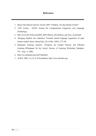 30 | P a g e
References
1. Bayan Abu Shawar and Eric Atwell, 2007 “Chatbots: Are they Really Useful?”
2. LDV Forum - GLDV Journal for Computational Linguistics and Language
Technology.
3. http://www.ldv-forum.org/2007_Heft1/Bayan_Abu-Shawar_and_Eric_Atwell.pdf
4. Bringing chatbots into education: Towards natural language negotiation of open
learner models. Know.-Based Syst. 20, 2 (Mar. 2007), 177-185.
5. Intelligent Tutoring Systems: Prospects for Guided Practice and Efficient
Learning. Whitepaper for the Army's Science of Learning Workshop, Hampton,
VA. Aug 1-3, 2006.
6. http://en.wikipedia.org/wiki/Chatterbot
7. ALICE. 2002. A.L.I.C.E AI Foundation, http://www.alicebot.org/
 