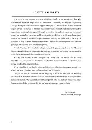 ii
ACKNOWLEDGEMENTS
It is indeed a great pleasure to express our sincere thanks to our august supervisor Mr.
Abhinandan Tripathi, Department of Information Technology of Rajkiya Engineering
College, Azamgarh for his continuous support in this project. He was always there to listen and
to give advice. He showed us different ways to approach a research problem and the need to
be persistent to accomplish any goal. He taught us how to write academic paper, had confidence
in us when we doubted ourselves, and brought out the good ideas in us. He was always there
to meet and talk about our ideas, to proofread and mark up our paper, and to ask us good
questions to help us think through our problems. Without his encouragement and constant
guidance, we could not have finished this project.
Prof. S.P.Pandey, Director,Rajkiya Engineering College, Azamgarh, and Dr. Muneesh
Chandra Trivedi, Head, of Information Technology Department really deserves our heartiest
honor for providing us all the administrative support.
We are also indebted to our colleagues Mr.Yaman Dua , Mr.Vishal Patel for their
friendship, encouragement and hard questions. Without their support and co-operation, this
project could not have been finished.
We are thankful to our family whose unfailing love, affection, sincere prayers and best
wishes had been a constant source of strength and encouragement.
Last, but not least, we thank our parents, for giving us life in the first place, for educating
us with aspects from both arts and sciences, for unconditional support and encouragement to
pursue our interests. We dedicate this work to our parents who will feel very proud of us. They
deserve real credit for getting us this far, and no words can ever repay for them.
Garvit Bajpai
Rakesh Kumar Kannaujiya
 