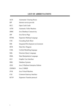 v
LIST OF ABBREVIATIONS
ACH Automated Clearing House
ISP Internet service provide
OCC Open Cash Credit
ATM Automatic Teller Machine
JDBC Java Database Connectivity
JSP Java Server Page
HTML Hypertext Markup Language
CSS Cascading Style Sheet
IDE Integrated Development environment
DFD Data flow Diagram
UML Unified Modelling language
SQL Structure Query Language
DML Data Manipulation Language
GUI Graphic User Interface
DBS Database Systems
J2EE Java 2 Platform Enterprise Edition
J2SDKD Java 2 SDKD
JVM Java Virtual Machine
CGI Common Gateway Interface
HTTP Hypertext Transfer protocol
 