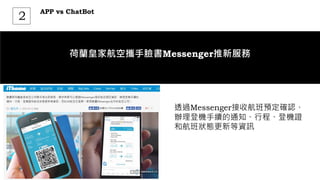 APP vs ChatBot
2
荷蘭皇家航空攜手臉書Messenger推新服務
透過Messenger接收航班預定確認、
辦理登機手續的通知、行程、登機證
和航班狀態更新等資訊
 