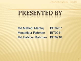 Artificial Text Chatting Machine   12/13/2012




PRESENTED BY

Md.Mahedi Mahfuj    BIT0207
Mostafizur Rahman   BIT0211
Md.Habibur Rahman   BIT0216




                                                                    3
 