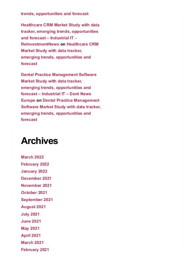 trends, opportunities and forecast
Healthcare CRM Market Study with data
tracker, emerging trends, opportunities
and forecast – Industrial IT ­
ReInvestmentNews on Healthcare CRM
Market Study with data tracker,
emerging trends, opportunities and
forecast
Dental Practice Management Software
Market Study with data tracker,
emerging trends, opportunities and
forecast – Industrial IT – Dent News
Europe on Dental Practice Management
Software Market Study with data tracker,
emerging trends, opportunities and
forecast
Archives
March 2022
February 2022
January 2022
December 2021
November 2021
October 2021
September 2021
August 2021
July 2021
June 2021
May 2021
April 2021
March 2021
February 2021
 