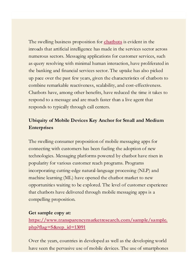 The swelling business proposition for chatbots is evident in the
inroads that artificial intelligence has made in the services sector across
numerous sectors. Messaging applications for customer services, such
as query resolving with minimal human interaction, have proliferated in
the banking and financial services sector. The uptake has also picked
up pace over the past few years, given the characteristics of chatbots to
combine remarkable reactiveness, scalability, and cost-effectiveness.
Chatbots have, among other benefits, have reduced the time it takes to
respond to a message and are much faster than a live agent that
responds to typically through call centers.
Ubiquity of Mobile Devices Key Anchor for Small and Medium
Enterprises
The swelling consumer proposition of mobile messaging apps for
connecting with customers has been fueling the adoption of new
technologies. Messaging platforms powered by chatbot have risen in
popularity for various customer reach programs. Programs
incorporating cutting-edge natural-language processing (NLP) and
machine learning (ML) have opened the chatbot market to new
opportunities waiting to be explored. The level of customer experience
that chatbots have delivered through mobile messaging apps is a
compelling proposition.
Get sample copy at:  
https://www.transparencymarketresearch.com/sample/sample.
php?flag=S&rep_id=13091
Over the years, countries in developed as well as the developing world
have seen the pervasive use of mobile devices. The use of smartphones
 