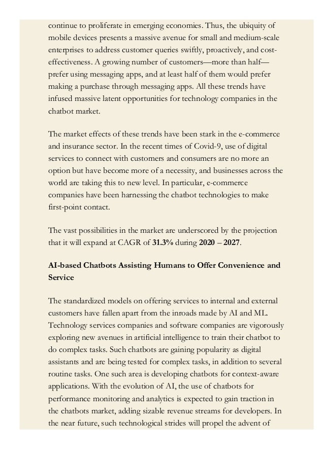 continue to proliferate in emerging economies. Thus, the ubiquity of
mobile devices presents a massive avenue for small and medium-scale
enterprises to address customer queries swiftly, proactively, and cost-
effectiveness. A growing number of customers—more than half—
prefer using messaging apps, and at least half of them would prefer
making a purchase through messaging apps. All these trends have
infused massive latent opportunities for technology companies in the
chatbot market.
The market effects of these trends have been stark in the e-commerce
and insurance sector. In the recent times of Covid-9, use of digital
services to connect with customers and consumers are no more an
option but have become more of a necessity, and businesses across the
world are taking this to new level. In particular, e-commerce
companies have been harnessing the chatbot technologies to make
first-point contact.
The vast possibilities in the market are underscored by the projection
that it will expand at CAGR of 31.3% during 2020 – 2027.
AI-based Chatbots Assisting Humans to Offer Convenience and
Service
The standardized models on offering services to internal and external
customers have fallen apart from the inroads made by AI and ML.
Technology services companies and software companies are vigorously
exploring new avenues in artificial intelligence to train their chatbot to
do complex tasks. Such chatbots are gaining popularity as digital
assistants and are being tested for complex tasks, in addition to several
routine tasks. One such area is developing chatbots for context-aware
applications. With the evolution of AI, the use of chatbots for
performance monitoring and analytics is expected to gain traction in
the chatbots market, adding sizable revenue streams for developers. In
the near future, such technological strides will propel the advent of
 