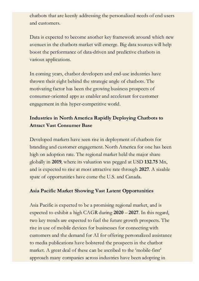 chatbots that are keenly addressing the personalized needs of end users
and customers.
Data is expected to become another key framework around which new
avenues in the chatbots market will emerge. Big data sources will help
boost the performance of data-driven and predictive chatbots in
various applications.
In coming years, chatbot developers and end-use industries have
thrown their eight behind the strategic angle of chatbots. The
motivating factor has been the growing business prospects of
consumer-oriented apps as enabler and accelerant for customer
engagement in this hyper-competitive world.
Industries in North America Rapidly Deploying Chatbots to
Attract Vast Consumer Base
Developed markets have seen rise in deployment of chatbots for
branding and customer engagement. North America for one has been
high on adoption rate. The regional market held the major share
globally in 2019, where its valuation was pegged at USD 132.75 Mn,
and is expected to rise at most attractive rate through 2027. A sizable
spate of opportunities have come the U.S. and Canada.
Asia Pacific Market Showing Vast Latent Opportunities
Asia Pacific is expected to be a promising regional market, and is
expected to exhibit a high CAGR during 2020 – 2027. In this regard,
two key trends are expected to fuel the future growth prospects. The
rise in use of mobile devices for businesses for connecting with
customers and the demand for AI for offering personalized assistance
to media publications have bolstered the prospects in the chatbot
market. A great deal of these can be ascribed to the ‘mobile-first’
approach many companies across industries have been adopting in
their strategies. Rise in use of chatbot for social media channels aiming
 