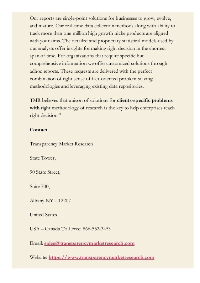 Our reports are single-point solutions for businesses to grow, evolve,
and mature. Our real-time data collection methods along with ability to
track more than one million high growth niche products are aligned
with your aims. The detailed and proprietary statistical models used by
our analysts offer insights for making right decision in the shortest
span of time. For organizations that require specific but
comprehensive information we offer customized solutions through
adhoc reports. These requests are delivered with the perfect
combination of right sense of fact-oriented problem solving
methodologies and leveraging existing data repositories.
TMR believes that unison of solutions for clients-specific problems
with right methodology of research is the key to help enterprises reach
right decision.”
Contact
Transparency Market Research
State Tower,
90 State Street,
Suite 700,
Albany NY – 12207
United States
USA – Canada Toll Free: 866-552-3453
Email: sales@transparencymarketresearch.com
Website: https://www.transparencymarketresearch.com
 