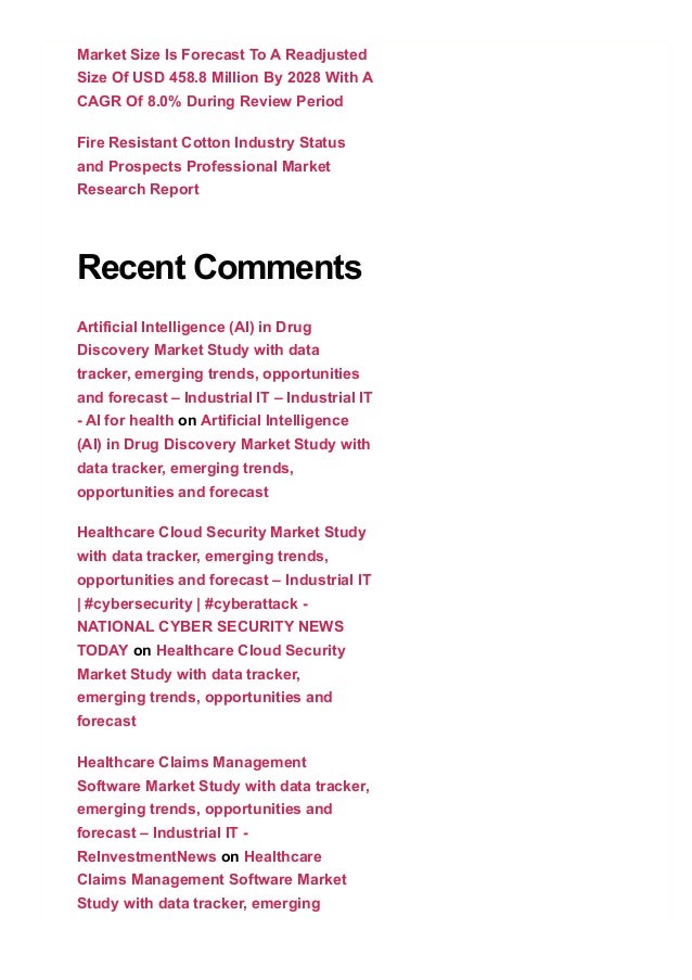 Market Size Is Forecast To A Readjusted
Size Of USD 458.8 Million By 2028 With A
CAGR Of 8.0% During Review Period
Fire Resistant Cotton Industry Status
and Prospects Professional Market
Research Report
Recent Comments
Artificial Intelligence (AI) in Drug
Discovery Market Study with data
tracker, emerging trends, opportunities
and forecast – Industrial IT – Industrial IT
­ AI for health on Artificial Intelligence
(AI) in Drug Discovery Market Study with
data tracker, emerging trends,
opportunities and forecast
Healthcare Cloud Security Market Study
with data tracker, emerging trends,
opportunities and forecast – Industrial IT
| #cybersecurity | #cyberattack ­
NATIONAL CYBER SECURITY NEWS
TODAY on Healthcare Cloud Security
Market Study with data tracker,
emerging trends, opportunities and
forecast
Healthcare Claims Management
Software Market Study with data tracker,
emerging trends, opportunities and
forecast – Industrial IT ­
ReInvestmentNews on Healthcare
Claims Management Software Market
Study with data tracker, emerging
trends, opportunities and forecast
 