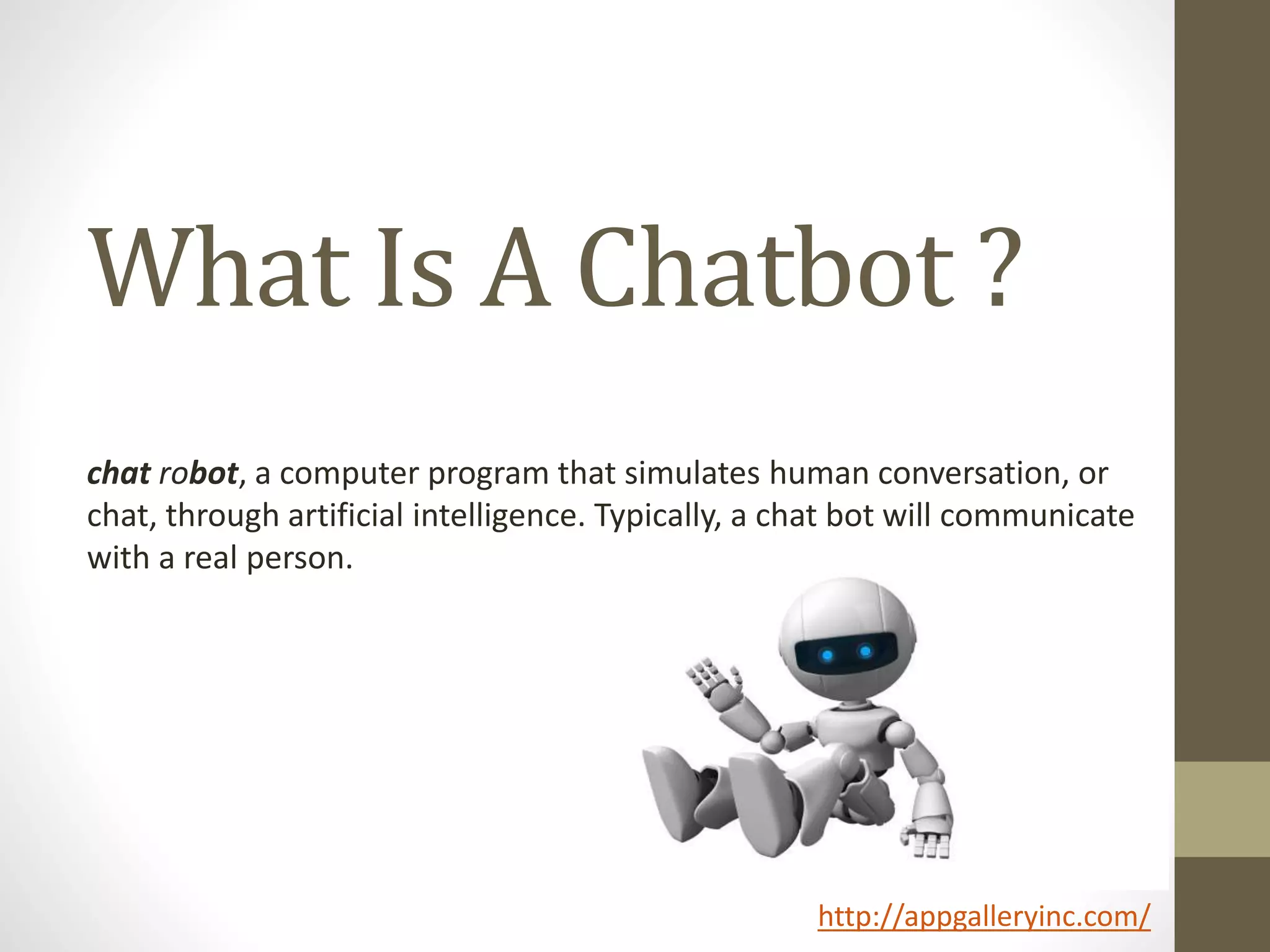 What Is A Chatbot ?
chat robot, a computer program that simulates human conversation, or
chat, through artificial intelligence. Typically, a chat bot will communicate
with a real person.
http://appgalleryinc.com/
 