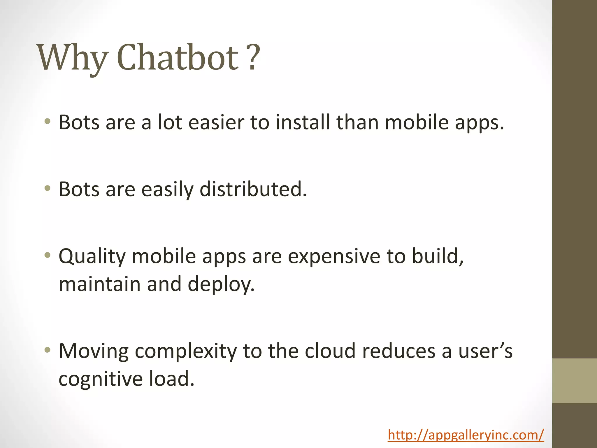 Why Chatbot ?
• Bots are a lot easier to install than mobile apps.
• Bots are easily distributed.
• Quality mobile apps are expensive to build,
maintain and deploy.
• Moving complexity to the cloud reduces a user’s
cognitive load.
http://appgalleryinc.com/
 