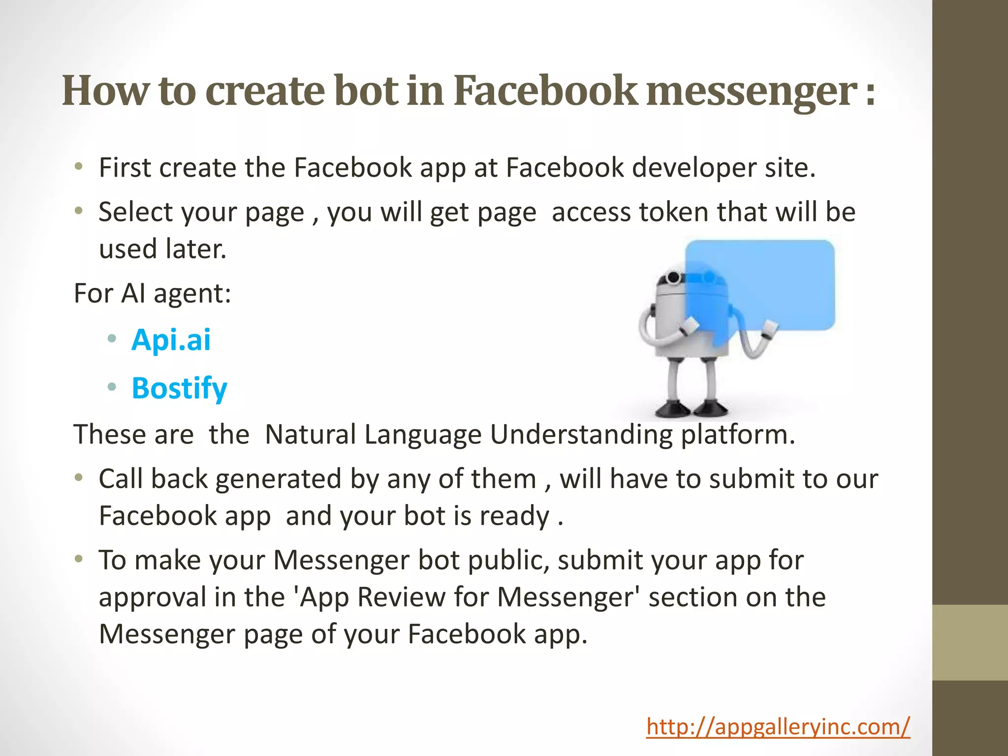How to create bot in Facebookmessenger:
• First create the Facebook app at Facebook developer site.
• Select your page , you will get page access token that will be
used later.
For AI agent:
• Api.ai
• Bostify
These are the Natural Language Understanding platform.
• Call back generated by any of them , will have to submit to our
Facebook app and your bot is ready .
• To make your Messenger bot public, submit your app for
approval in the 'App Review for Messenger' section on the
Messenger page of your Facebook app.
http://appgalleryinc.com/
 