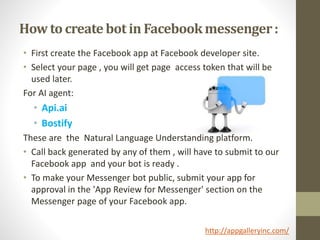How to create bot in Facebookmessenger:
• First create the Facebook app at Facebook developer site.
• Select your page , you will get page access token that will be
used later.
For AI agent:
• Api.ai
• Bostify
These are the Natural Language Understanding platform.
• Call back generated by any of them , will have to submit to our
Facebook app and your bot is ready .
• To make your Messenger bot public, submit your app for
approval in the 'App Review for Messenger' section on the
Messenger page of your Facebook app.
http://appgalleryinc.com/
 