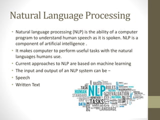 Natural Language Processing
• Natural language processing (NLP) is the ability of a computer
program to understand human speech as it is spoken. NLP is a
component of artificial intelligence .
• It makes computer to perform useful tasks with the natural
languages humans use.
• Current approaches to NLP are based on machine learning
• The input and output of an NLP system can be −
• Speech
• Written Text
 