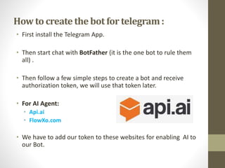 How to create the bot for telegram:
• First install the Telegram App.
• Then start chat with BotFather (it is the one bot to rule them
all) .
• Then follow a few simple steps to create a bot and receive
authorization token, we will use that token later.
• For AI Agent:
• Api.ai
• FlowXo.com
• We have to add our token to these websites for enabling AI to
our Bot.
 