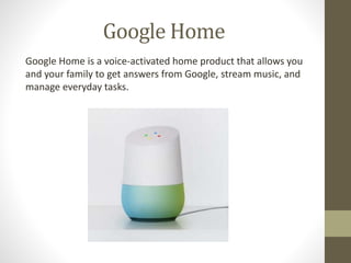 Google Home
Google Home is a voice-activated home product that allows you
and your family to get answers from Google, stream music, and
manage everyday tasks.
 