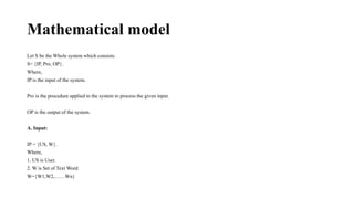 Mathematical model
Let S be the Whole system which consists:
S= {IP, Pro, OP}.
Where,
IP is the input of the system.
Pro is the procedure applied to the system to process the given input.
OP is the output of the system.
A. Input:
IP = {US, W}.
Where,
1. US is User.
2. W is Set of Text Word
W={W1,W2,……Wn}
 