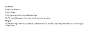 B. Process
PRO= {CH, CO,NLP}
CH is chatbot
CO is conversation between chatbot and user
NLP is Natural Language Processing based on sentiment analysis
Output:
Based on the input provided by the user, current emotion or mood is analyzed by the chatbot and it will suggest
song to user.
 