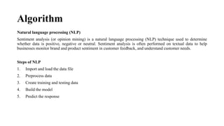 Algorithm
Natural language processing (NLP)
Sentiment analysis (or opinion mining) is a natural language processing (NLP) technique used to determine
whether data is positive, negative or neutral. Sentiment analysis is often performed on textual data to help
businesses monitor brand and product sentiment in customer feedback, and understand customer needs.
Steps of NLP
1. Import and load the data file
2. Preprocess data
3. Create training and testing data
4. Build the model
5. Predict the response
 