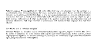 Natural Language Processing: Chatbot’s NLP works off the following keys: utterances (ways the user refers to a
specific intent), intent (the meaning behind the words a user types), entity (details that are important to the intent
like dates and locations), context (which helps to save and share parameters across a session), and session (one
conversation from start to finish, even if interrupted). NLP helps us to ask questions about any subject and get a
direct response within seconds. It offers exact answers to the question means it does not offer unnecessary and
unwanted information. NLP helps computers to communicate with humans in their languages. It is very time
efficient.
How NLP is used in sentiment analysis?
Sentiment Analysis is a procedure used to determine if a chunk of text is positive, negative or neutral. This allows
the chatbot to understand the user's emotions and adapt the conversation accordingly. In text analytics, natural
language processing (NLP) and machine learning (ML) techniques are combined to assign sentiment scores to the
topics, categories or entities within a phrase
 