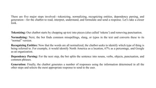 There are five major steps involved—tokenizing, normalizing, recognizing entities, dependency parsing, and
generation—for the chatbot to read, interpret, understand, and formulate and send a response. Let’s take a closer
look.
Tokenizing: Our chatbot starts by chopping up text into pieces (also called ‘tokens’) and removing punctuation.
Normalizing: Next, the bot finds common misspellings, slang, or typos in the text and converts these to its
“normal” version.
Recognizing Entities: Now that the words are all normalized, the chatbot seeks to identify which type of thing is
being referred to. For example, it would identify North America as a location, 67% as a percentage, and Google
as an organization.
Dependency Parsing: For the next step, the bot splits the sentence into nouns, verbs, objects, punctuation, and
common phrases.
Generation: Finally, the chatbot generates a number of responses using the information determined in all the
other steps and selects the most appropriate response to send to the user.
 