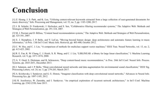 Conclusion
[1] Z. Hyung, J. S. Park, and K. Lee, “Utilizing context-relevant keywords extracted from a large collection of user-generated documents for
music discovery,” Info. Processing and Management, vol. 53, no. 5, pp. 1185-1200, 2017.
[2] J. B. Schafer, D. Frankowski, J. Herlocker, and S. Sen, “Collaborative filtering recommender systems,” The Adaptive Web: Methods and
Strategies of Web Personalization, pp. 291-324, 2007.
[3] M. J. Pazzani and D. Billsus, “Content based recommendation systems,” The Adaptive Web: Methods and Strategies of Web Personalization,
pp. 325-341, 2007.
[4] E. J. Humphrey, J. P. Bello, and Y. LeCun, “Moving beyond feature design: deep architectures and automatic feature learning in music
informatics,” in Proc. 13th Int’l Conf. Music Info. Retrieval, pp. 403-408, October 2012.
[5] C. W. Hsu, and C. J. Lin, “A comparison of methods for multiclass support vector machines,” IEEE Tran. Neural Networks, vol. 13, no. 2,
pp. 415-425, 2002.
[6] R. E. Fan, K. W. Chang, C. J. Hsieh, X. R. Wang, and C. J. Lin, “LIBLINEAR: a library for large linear classification,” J. Machine Learning
Research, vol. 9, pp. 1871-1874, 2008.
[7] A. V. Oord, S. Dieleman, and B. Schrauwen, “Deep content-based music recommendation,” in Proc. 26th Int'l Conf. Neural Info. Process.
Systems, pp. 2643-2651, December 2013.
[8] J. Salamon, and J. P. Bello, “Deep convolutional neural networks and data augmentation for environmental sound classification,” IEEE Sig.
Processing Letters, vol. 24, no. 3, pp. 279-283, March 2017.
[9] A. Krizhevsky, I. Sutskever, and G. E. Hinton, “Imagenet classification with deep convolutional neural networks,” Advances in Neural Info.
Processing Sys, pp. 1097-1105, 2012.
[10] R. Jozefowicz, W. Zaremba, and I. Sutskever, “An empirical exploration of recurrent network architectures,” in Int’l Conf. Machine
Learning, pp. 2342-2350, June 2015.
 