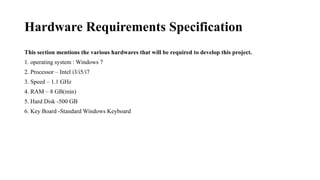 Hardware Requirements Specification
This section mentions the various hardwares that will be required to develop this project.
1. operating system : Windows 7
2. Processor – Intel i3/i5/i7
3. Speed – 1.1 GHz
4. RAM – 8 GB(min)
5. Hard Disk -500 GB
6. Key Board -Standard Windows Keyboard
 