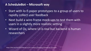 A ScheduleBot – Microsoft way
• Start with lo-fi paper prototypes to a group of users to
rapidly collect user feedback
• Next build a wire-frame mock-ups to test them with
users in a slightly more realistic setting
• Wizard of Oz, where UI is real but backend is human
researchers
https://hbr.org/2017/07/how-we-built-a-virtual-scheduling-assistant-at-microsoft
 