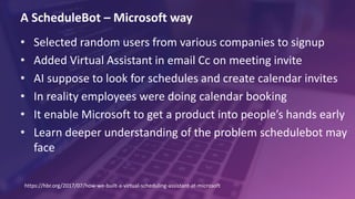 A ScheduleBot – Microsoft way
• Selected random users from various companies to signup
• Added Virtual Assistant in email Cc on meeting invite
• AI suppose to look for schedules and create calendar invites
• In reality employees were doing calendar booking
• It enable Microsoft to get a product into people’s hands early
• Learn deeper understanding of the problem schedulebot may
face
https://hbr.org/2017/07/how-we-built-a-virtual-scheduling-assistant-at-microsoft
 