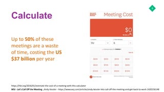 Calculate
Up to 50% of these
meetings are a waste
of time, costing the US
$37 billion per year
8
https://hbr.org/2016/01/estimate-the-cost-of-a-meeting-with-this-calculator
WSJ - Let's Call Off the Meeting ..Andy Kessler - https://www.wsj.com/articles/andy-kessler-lets-call-off-the-meeting-and-get-back-to-work-1420156148
 