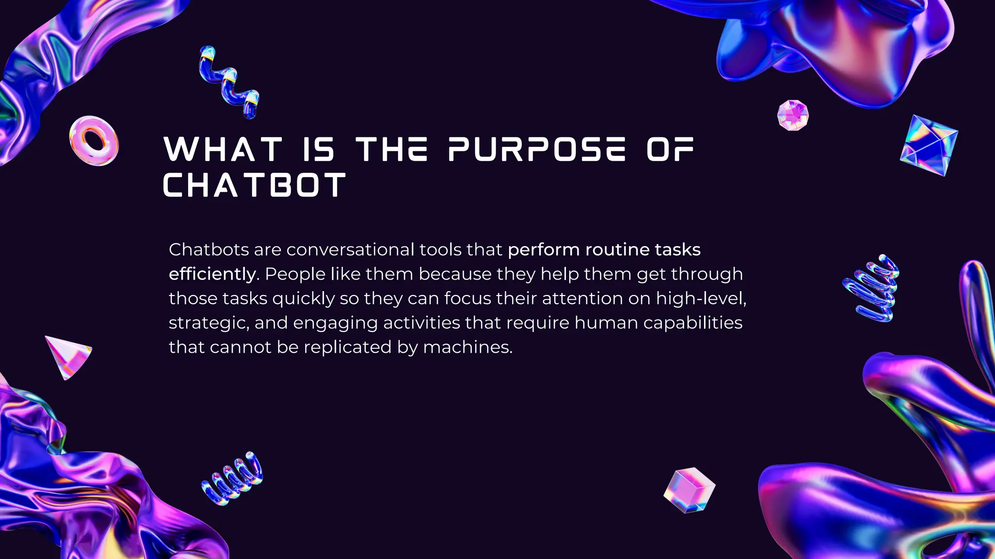 WHAT IS THE PURPOSE OF
CHATBOT
Chatbots are conversational tools that perform routine tasks
efficiently. People like them because they help them get through
those tasks quickly so they can focus their attention on high-level,
strategic, and engaging activities that require human capabilities
that cannot be replicated by machines.
 