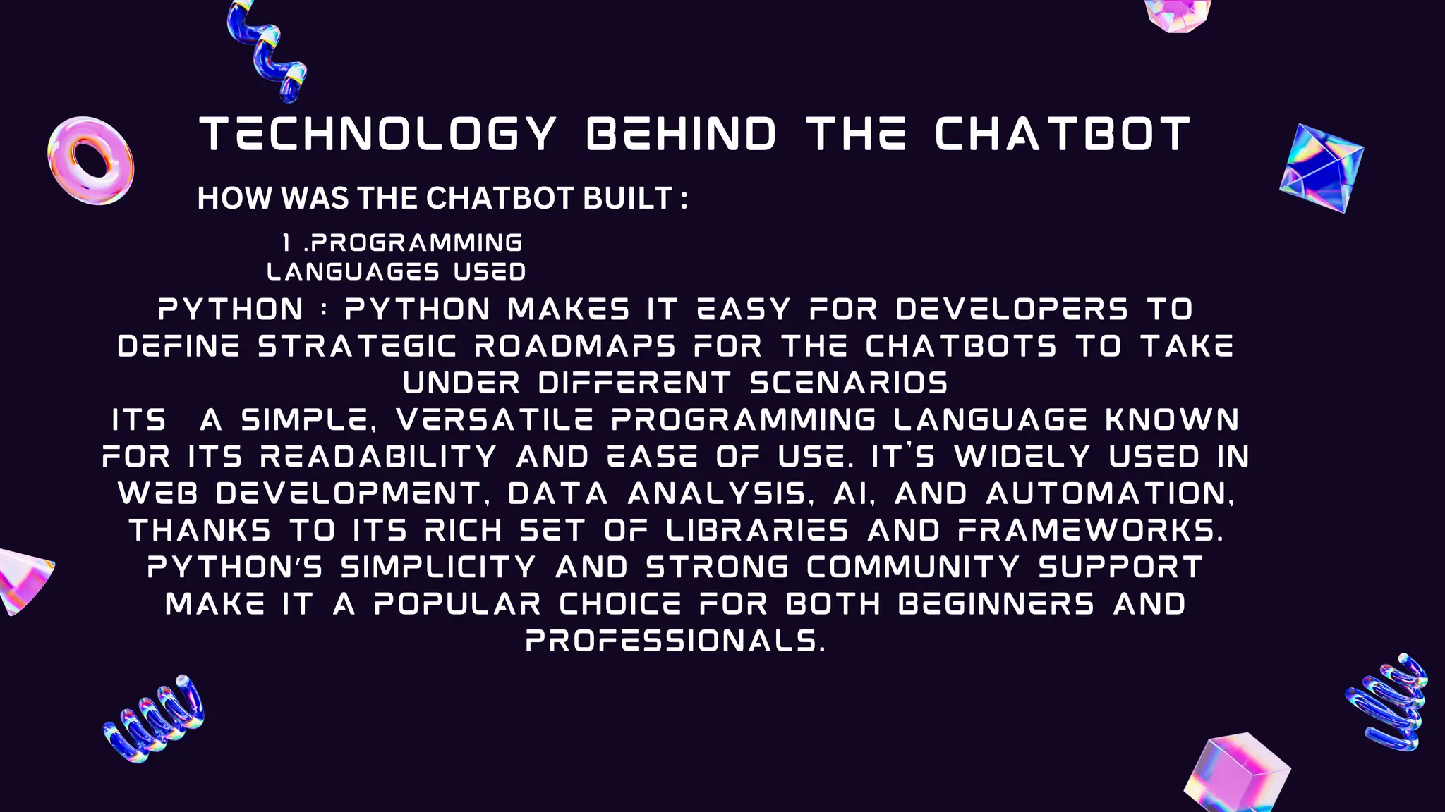 1 .PROGRAMMING
LANGUAGES USED
PYTHON : Python makes it easy for developers to
define strategic roadmaps for the chatbots to take
under different scenarios
its a simple, versatile programming language known
for its readability and ease of use. It's widely used in
web development, data analysis, AI, and automation,
thanks to its rich set of libraries and frameworks.
Python’s simplicity and strong community support
make it a popular choice for both beginners and
professionals.
Technology Behind the Chatbot
HOW WAS THE CHATBOT BUILT :
 