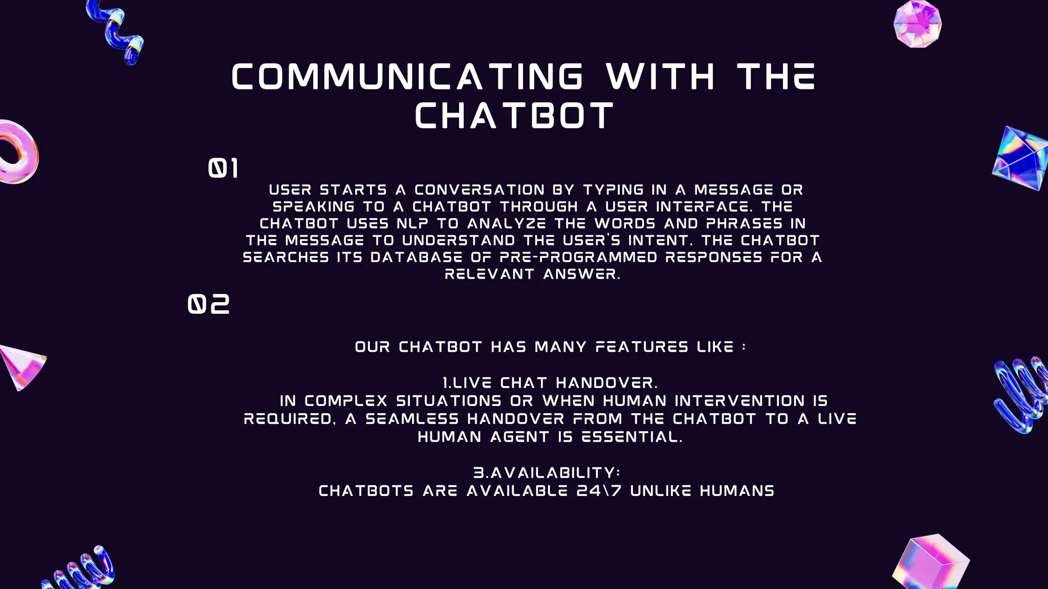 user starts a conversation by typing in a message or
speaking to a chatbot through a user interface. The
chatbot uses NLP to analyze the words and phrases in
the message to understand the user's intent. The chatbot
searches its database of pre-programmed responses for a
relevant answer.
01
our CHATBOT HAS MANY FEATURES LIKE :
1.Live chat handover.
In complex situations or when human intervention is
required, a seamless handover from the chatbot to a live
human agent is essential.
3.AVAILABILITY:
CHATBOTS ARE AVAILABLE 247 UNLIKE HUMANS
02
COMMUNICATING WITH THE
CHATBOT
 