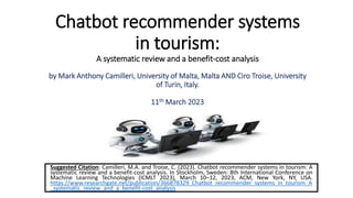 Chatbot recommender systems
in tourism:
A systematic review and a benefit-cost analysis
by Mark Anthony Camilleri, University of Malta, Malta AND Ciro Troise, University
of Turin, Italy.
11th March 2023
Suggested Citation: Camilleri, M.A. and Troise, C. (2023). Chatbot recommender systems in tourism: A
systematic review and a benefit-cost analysis. In Stockholm, Sweden: 8th International Conference on
Machine Learning Technologies (ICMLT 2023), March 10–12, 2023, ACM, New York, NY, USA.
https://www.researchgate.net/publication/366878329_Chatbot_recommender_systems_in_tourism_A
_systematic_review_and_a_benefit-cost_analysis
 